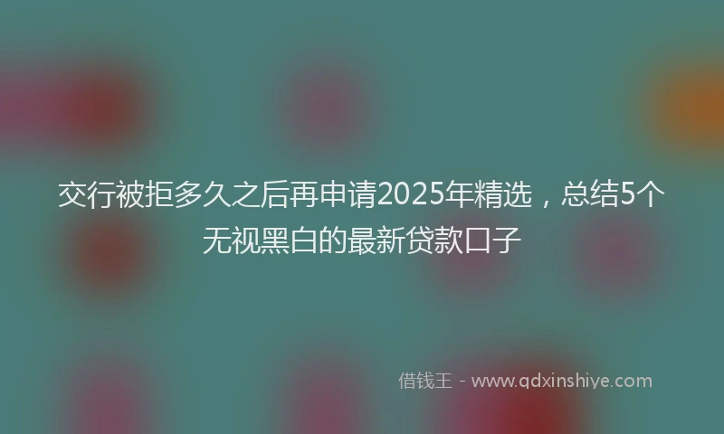 交行被拒多久之后再申请2025年精选，总结5个无视黑白的最新贷款口子