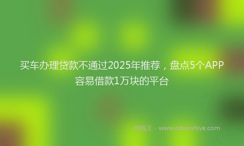 买车办理贷款不通过2025年推荐，盘点5个APP容易借款1万块的平台