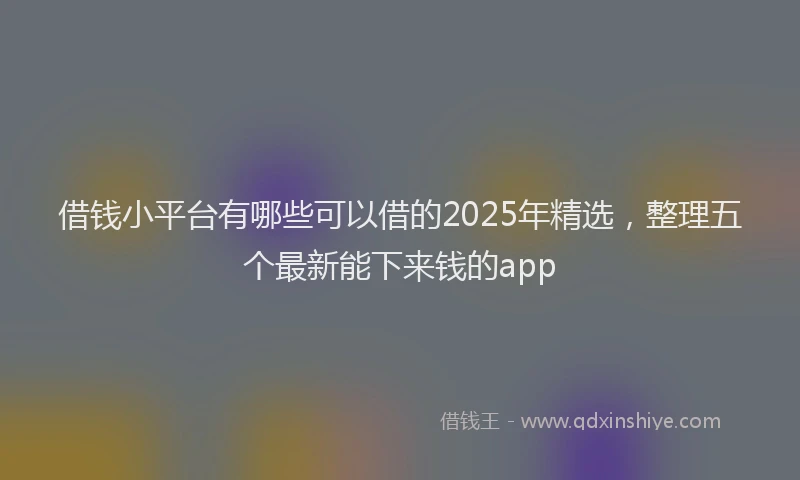 借钱小平台有哪些可以借的2025年精选，整理五个最新能下来钱的app