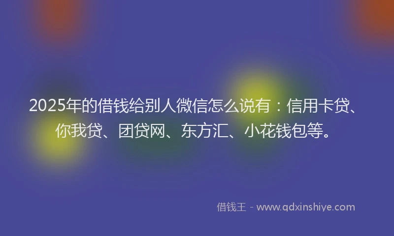 2025年的借钱给别人微信怎么说有：信用卡贷、你我贷、团贷网、东方汇、小花钱包等。