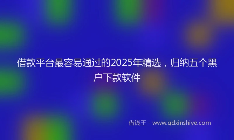 借款平台最容易通过的2025年精选，归纳五个黑户下款软件