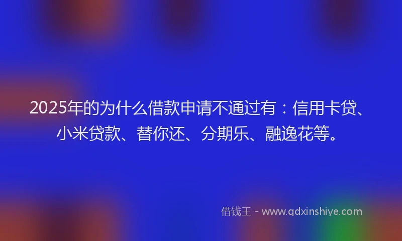2025年的为什么借款申请不通过有：信用卡贷、小米贷款、替你还、分期乐、融逸花等。