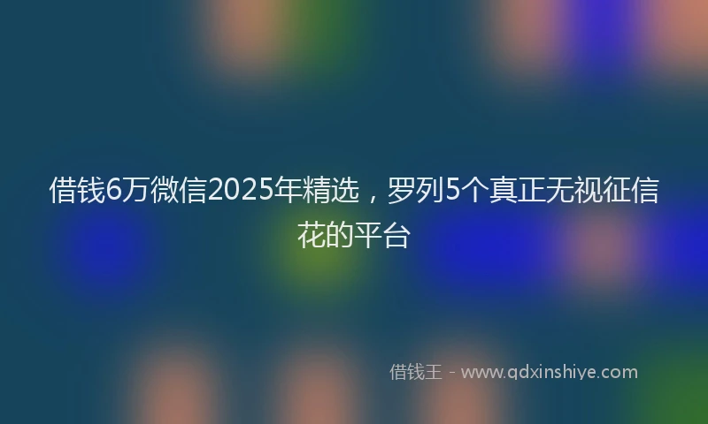 借钱6万微信2025年精选，罗列5个真正无视征信花的平台
