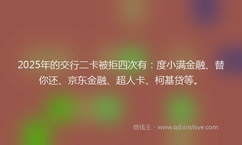 2025年的交行二卡被拒四次有：度小满金融、替你还、京东金融、超人卡、柯基贷等。