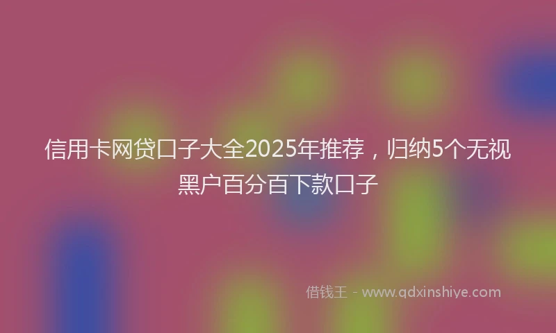 信用卡网贷口子大全2025年推荐，归纳5个无视黑户百分百下款口子