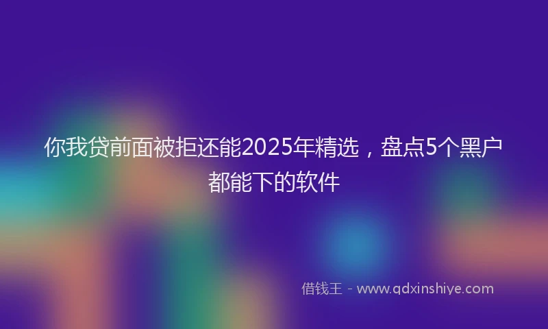 你我贷前面被拒还能2025年精选，盘点5个黑户都能下的软件
