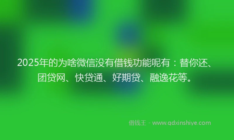2025年的为啥微信没有借钱功能呢有：替你还、团贷网、快贷通、好期贷、融逸花等。