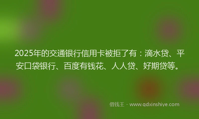 2025年的交通银行信用卡被拒了有：滴水贷、平安口袋银行、百度有钱花、人人贷、好期贷等。