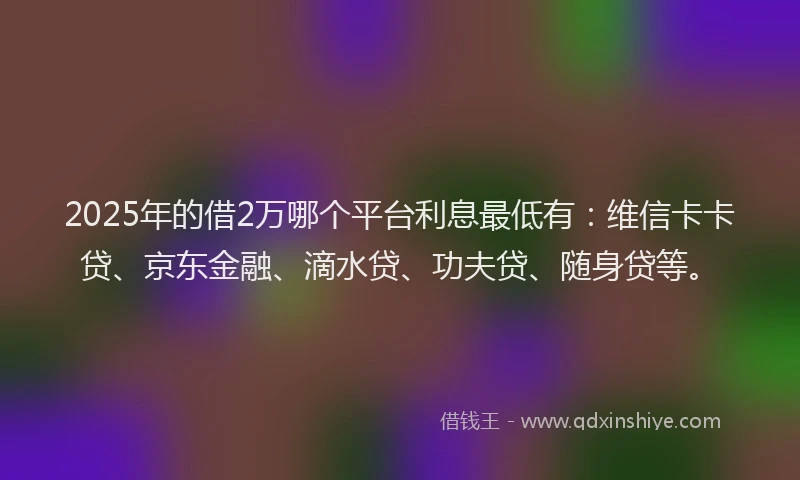 2025年的借2万哪个平台利息最低有：维信卡卡贷、京东金融、滴水贷、功夫贷、随身贷等。