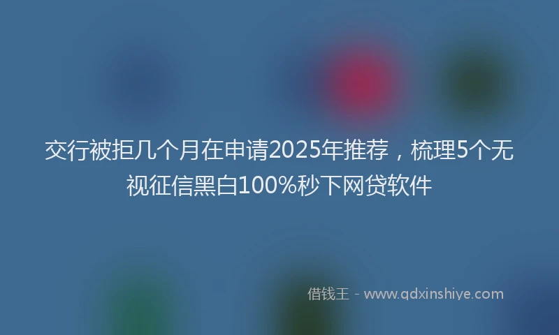 交行被拒几个月在申请2025年推荐，梳理5个无视征信黑白100%秒下网贷软件