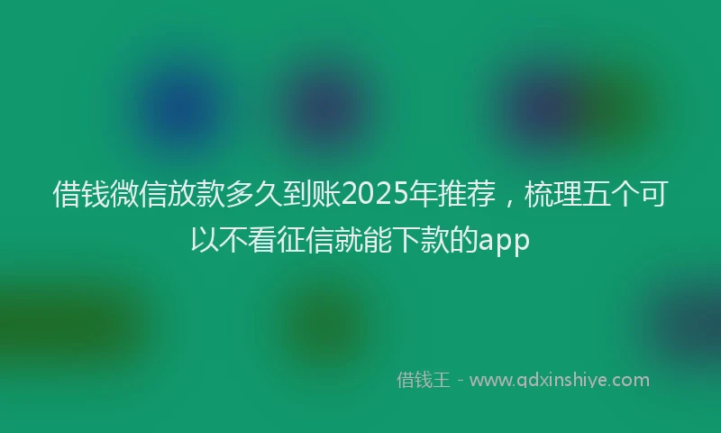 借钱微信放款多久到账2025年推荐，梳理五个可以不看征信就能下款的app