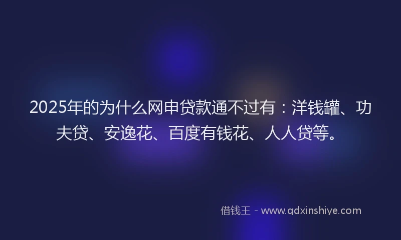 2025年的为什么网申贷款通不过有：洋钱罐、功夫贷、安逸花、百度有钱花、人人贷等。