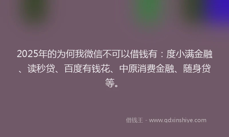 2025年的为何我微信不可以借钱有：度小满金融、读秒贷、百度有钱花、中原消费金融、随身贷等。