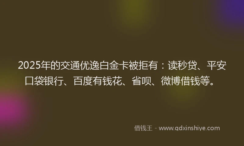 2025年的交通优逸白金卡被拒有：读秒贷、平安口袋银行、百度有钱花、省呗、微博借钱等。