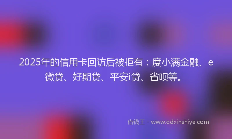 2025年的信用卡回访后被拒有：度小满金融、e微贷、好期贷、平安i贷、省呗等。