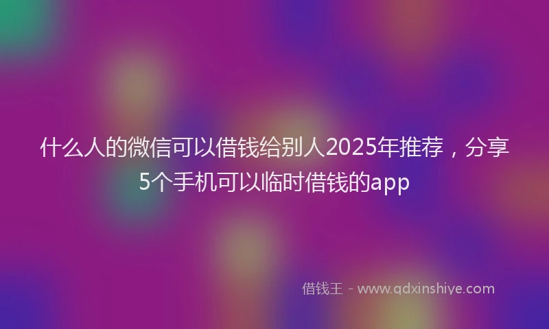 什么人的微信可以借钱给别人2025年推荐，分享5个手机可以临时借钱的app