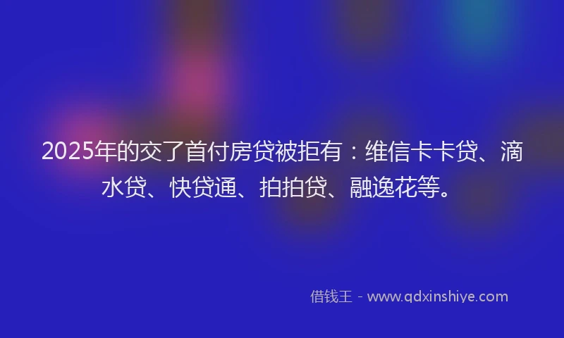 2025年的交了首付房贷被拒有：维信卡卡贷、滴水贷、快贷通、拍拍贷、融逸花等。