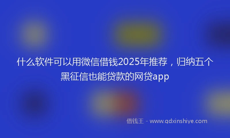 什么软件可以用微信借钱2025年推荐，归纳五个黑征信也能贷款的网贷app