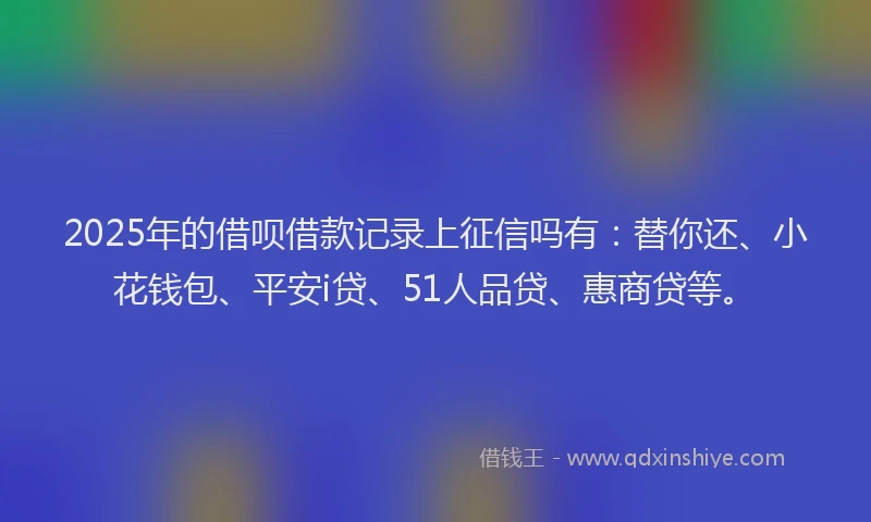 2025年的借呗借款记录上征信吗有：替你还、小花钱包、平安i贷、51人品贷、惠商贷等。