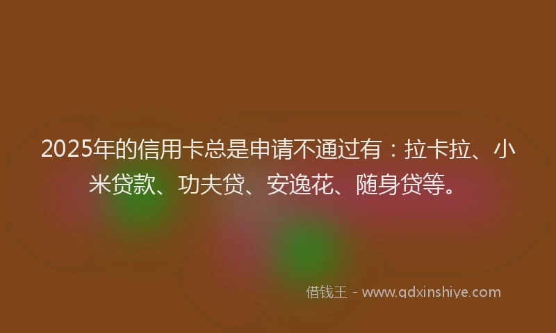 2025年的信用卡总是申请不通过有：拉卡拉、小米贷款、功夫贷、安逸花、随身贷等。