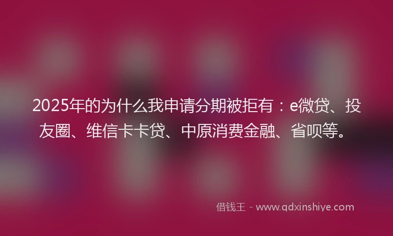 2025年的为什么我申请分期被拒有：e微贷、投友圈、维信卡卡贷、中原消费金融、省呗等。