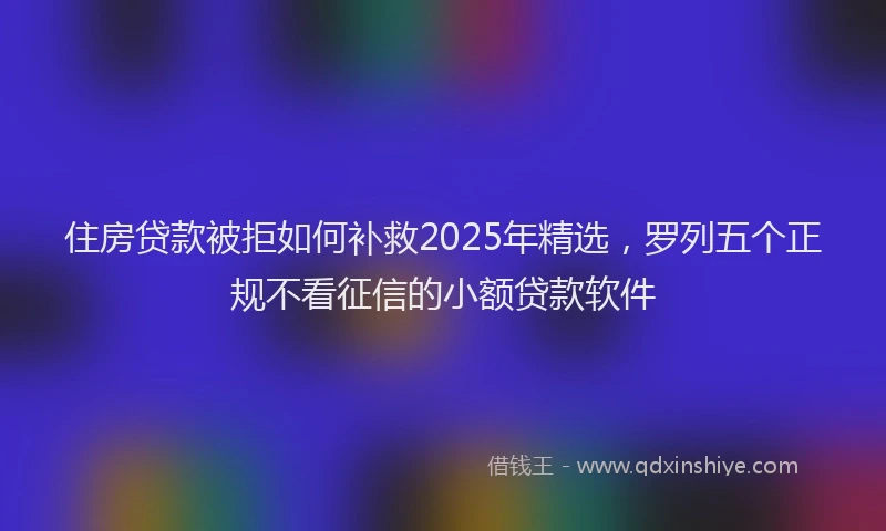 住房贷款被拒如何补救2025年精选，罗列五个正规不看征信的小额贷款软件