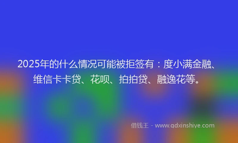 2025年的什么情况可能被拒签有：度小满金融、维信卡卡贷、花呗、拍拍贷、融逸花等。