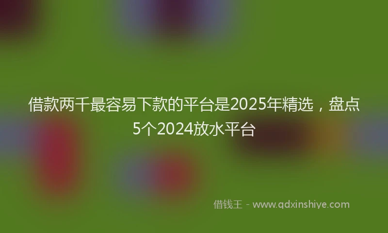 借款两千最容易下款的平台是2025年精选，盘点5个2024放水平台