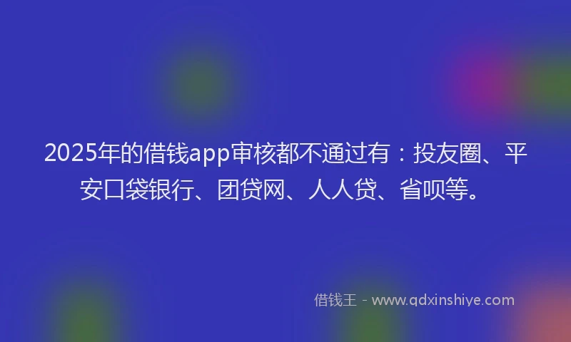 2025年的借钱app审核都不通过有：投友圈、平安口袋银行、团贷网、人人贷、省呗等。