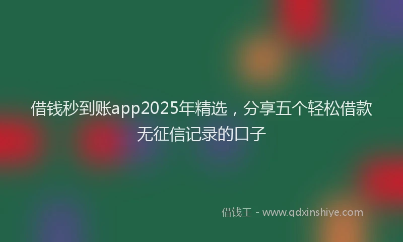 借钱秒到账app2025年精选，分享五个轻松借款无征信记录的口子