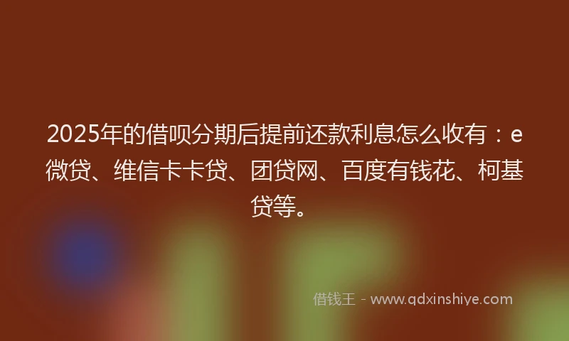 2025年的借呗分期后提前还款利息怎么收有：e微贷、维信卡卡贷、团贷网、百度有钱花、柯基贷等。