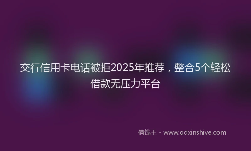 交行信用卡电话被拒2025年推荐，整合5个轻松借款无压力平台