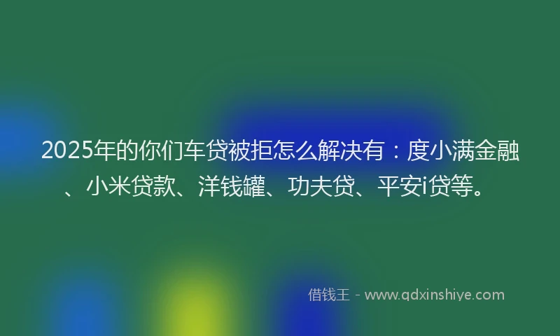 2025年的你们车贷被拒怎么解决有：度小满金融、小米贷款、洋钱罐、功夫贷、平安i贷等。