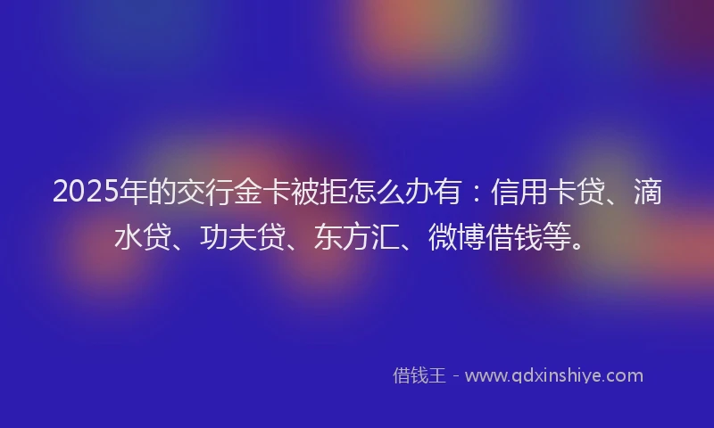 2025年的交行金卡被拒怎么办有：信用卡贷、滴水贷、功夫贷、东方汇、微博借钱等。