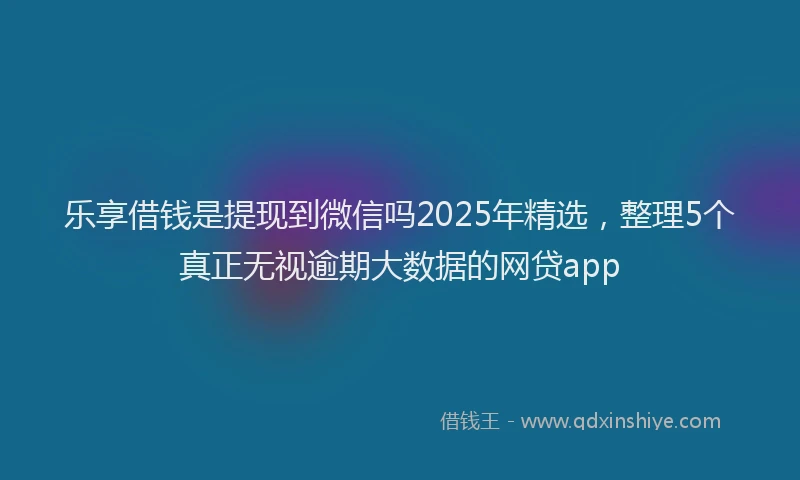 乐享借钱是提现到微信吗2025年精选，整理5个真正无视逾期大数据的网贷app