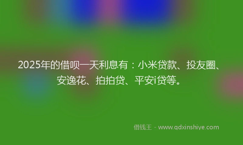 2025年的借呗一天利息有：小米贷款、投友圈、安逸花、拍拍贷、平安i贷等。