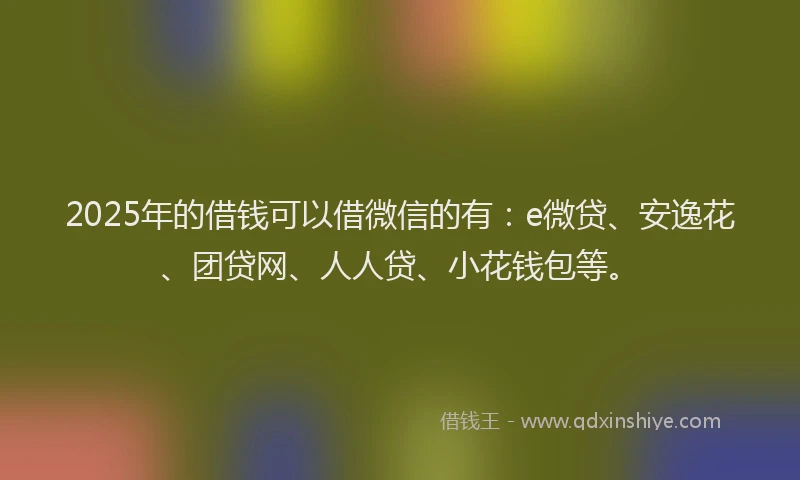 2025年的借钱可以借微信的有：e微贷、安逸花、团贷网、人人贷、小花钱包等。