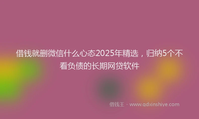 借钱就删微信什么心态2025年精选，归纳5个不看负债的长期网贷软件