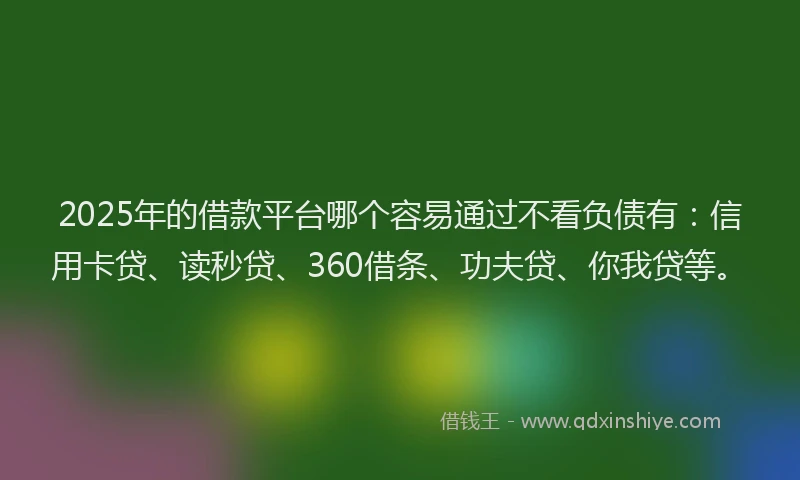 2025年的借款平台哪个容易通过不看负债有：信用卡贷、读秒贷、360借条、功夫贷、你我贷等。