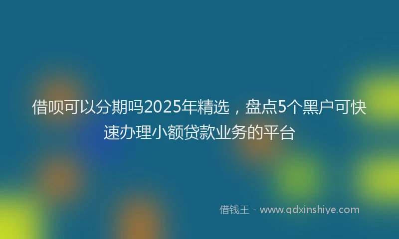 借呗可以分期吗2025年精选，盘点5个黑户可快速办理小额贷款业务的平台