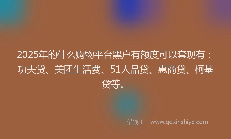 2025年的什么购物平台黑户有额度可以套现有：功夫贷、美团生活费、51人品贷、惠商贷、柯基贷等。
