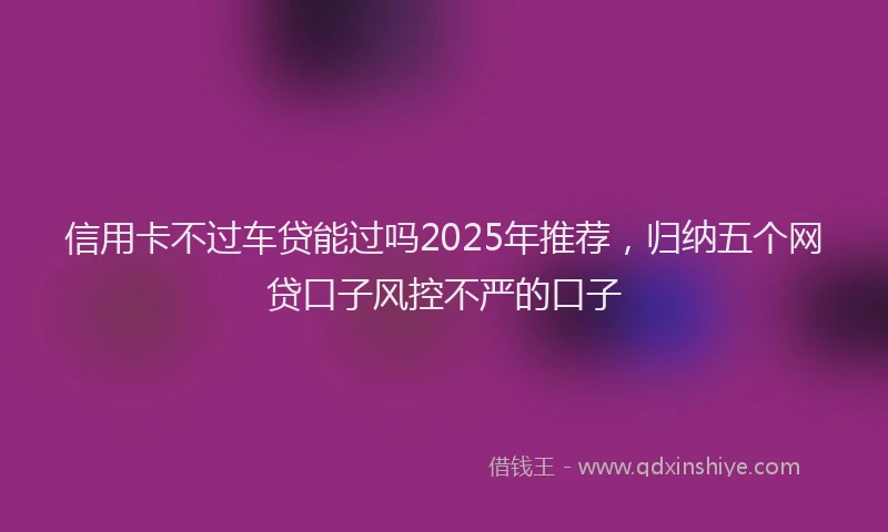 信用卡不过车贷能过吗2025年推荐，归纳五个网贷口子风控不严的口子