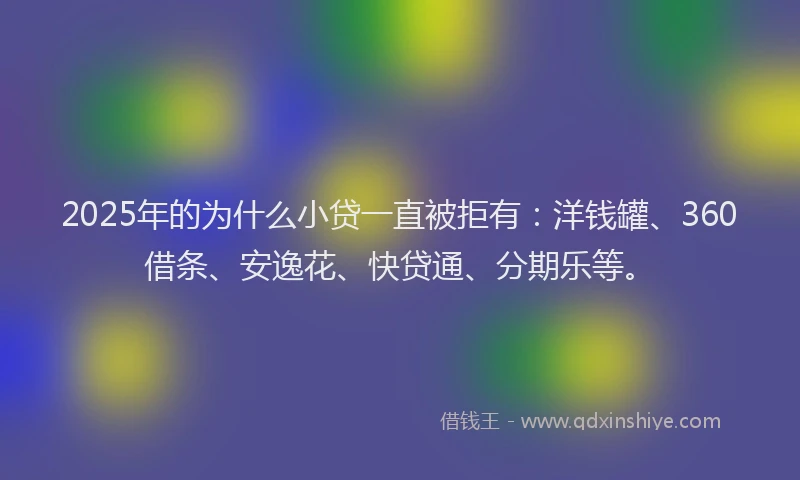 2025年的为什么小贷一直被拒有：洋钱罐、360借条、安逸花、快贷通、分期乐等。