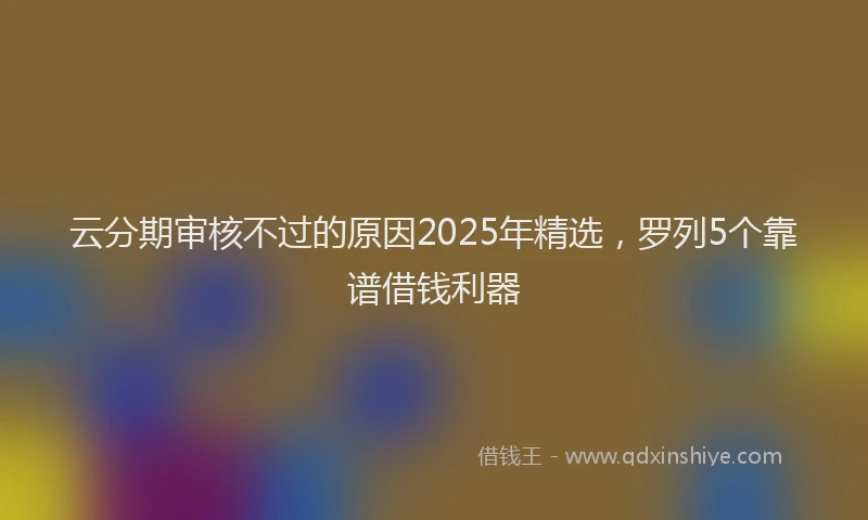 云分期审核不过的原因2025年精选，罗列5个靠谱借钱利器