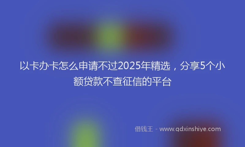 以卡办卡怎么申请不过2025年精选，分享5个小额贷款不查征信的平台