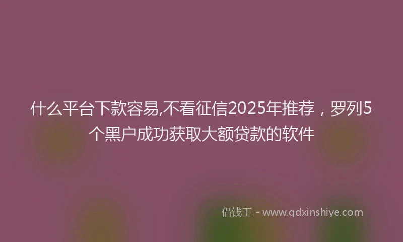 什么平台下款容易,不看征信2025年推荐，罗列5个黑户成功获取大额贷款的软件