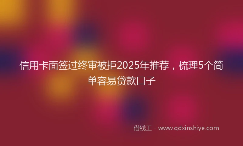 信用卡面签过终审被拒2025年推荐，梳理5个简单容易贷款口子