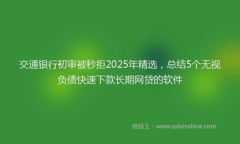 交通银行初审被秒拒2025年精选，总结5个无视负债快速下款长期网贷的软件