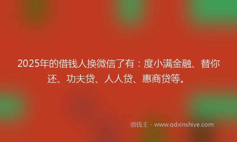 2025年的借钱人换微信了有：度小满金融、替你还、功夫贷、人人贷、惠商贷等。