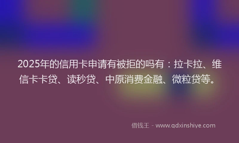 2025年的信用卡申请有被拒的吗有：拉卡拉、维信卡卡贷、读秒贷、中原消费金融、微粒贷等。